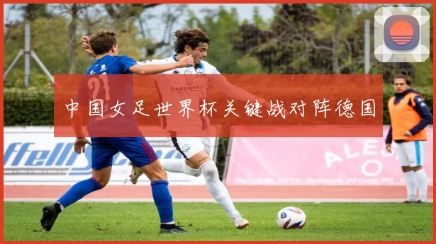 中国女足世界杯关键战对阵德国
