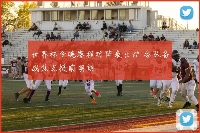 世界杯今晚赛程对阵表出炉 各队备战焦点提前明朗