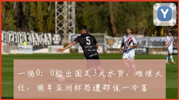 一场0：0验出国足3大水货，难堪大任，明年亚洲杯恐遭邵佳一冷落