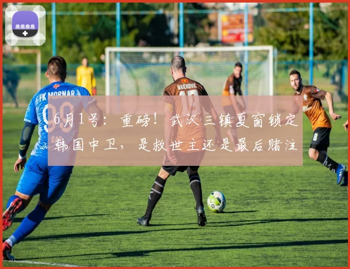 6月1号:重磅!武汉三镇夏窗锁定韩国中卫,是救世主还是最后赌注?_中超_朴志洙_恒大