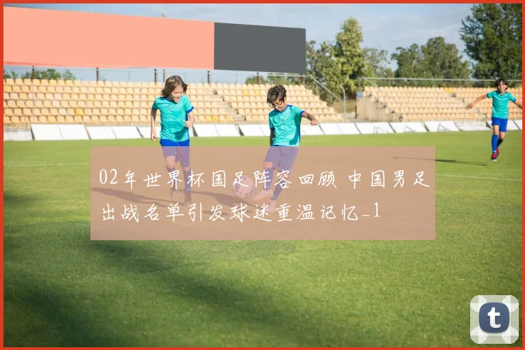 02年世界杯国足阵容回顾 中国男足出战名单引发球迷重温记忆_1