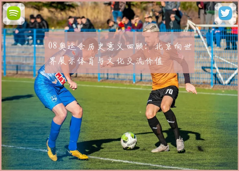 08奥运会历史意义回顾：北京向世界展示体育与文化交流价值