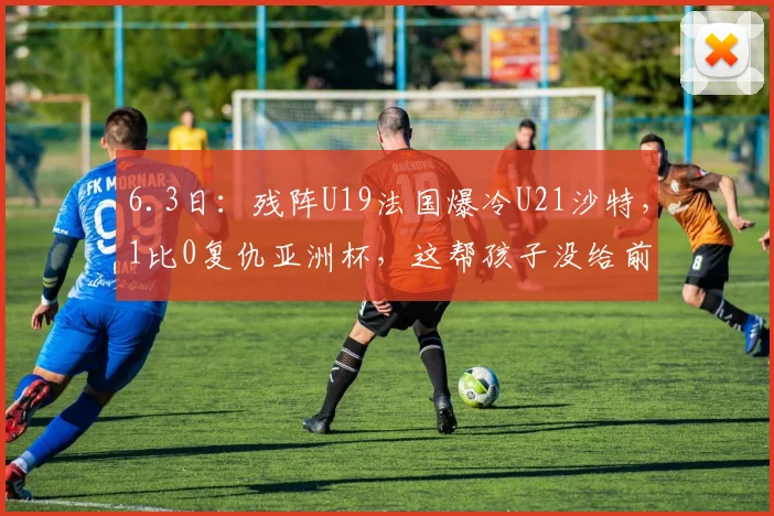 6.3日：残阵U19法国爆冷U21沙特，1比0复仇亚洲杯，这帮孩子没给前辈丢脸_张家鸣_土伦_比赛