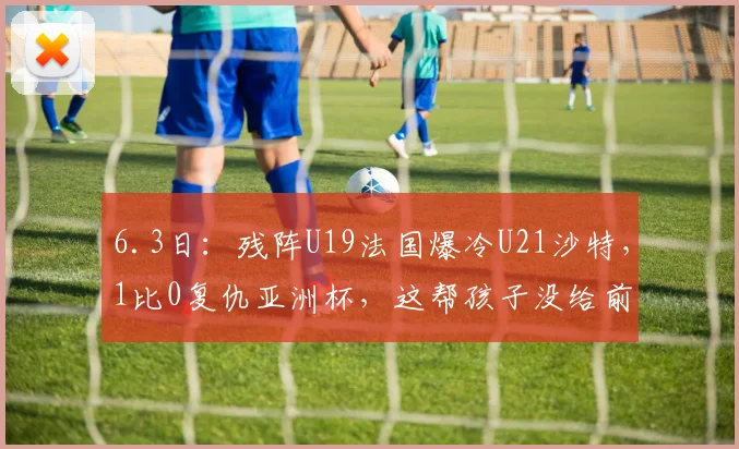 6.3日：残阵U19法国爆冷U21沙特，1比0复仇亚洲杯，这帮孩子没给前辈丢脸_张家鸣_土伦_比赛