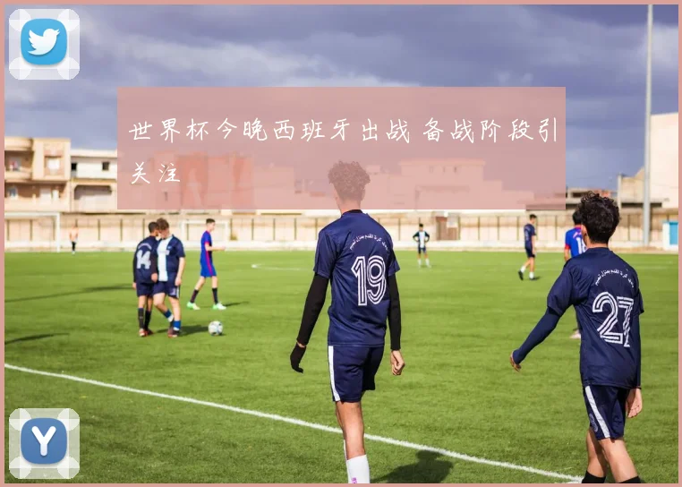 世界杯今晚西班牙出战 备战阶段引关注