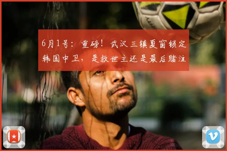 6月1号:重磅!武汉三镇夏窗锁定韩国中卫,是救世主还是最后赌注?_中超_朴志洙_恒大